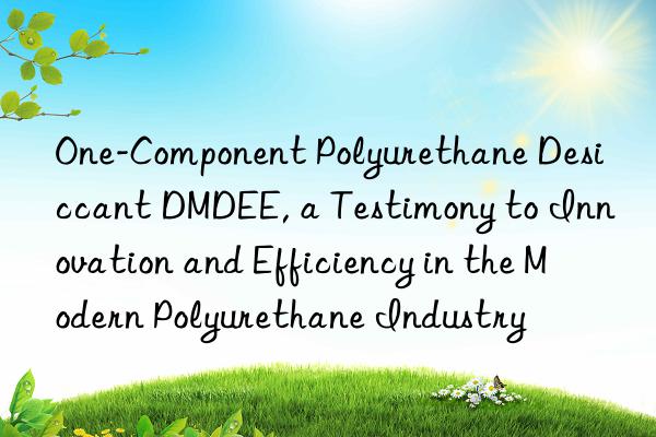 one-component polyurethane desiccant dmdee, a testimony to innovation and efficiency in the modern polyurethane industry