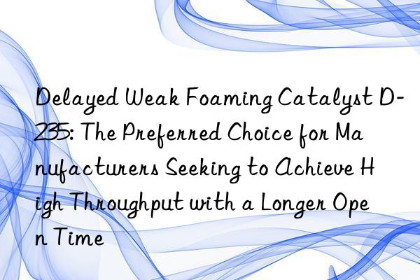delayed weak foaming catalyst d-235: the preferred choice for manufacturers seeking to achieve high throughput with a longer open time