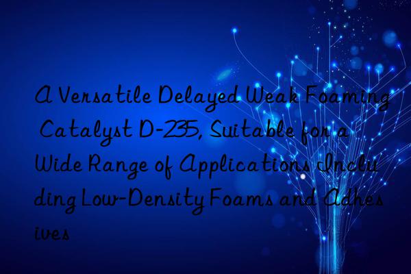 A Versatile Delayed Weak Foaming Catalyst D-235, Suitable for a Wide Range of Applications Including Low-Density Foams and Adhesives