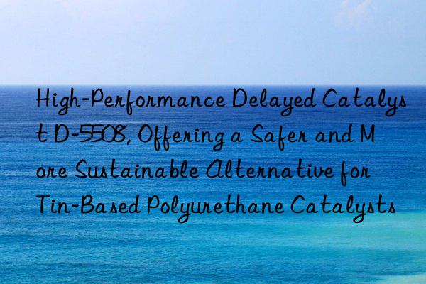 High-Performance Delayed Catalyst D-5508, Offering a Safer and More Sustainable Alternative for Tin-Based Polyurethane Catalysts