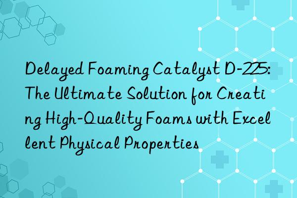 delayed foaming catalyst d-225: the ultimate solution for creating high-quality foams with excellent physical properties