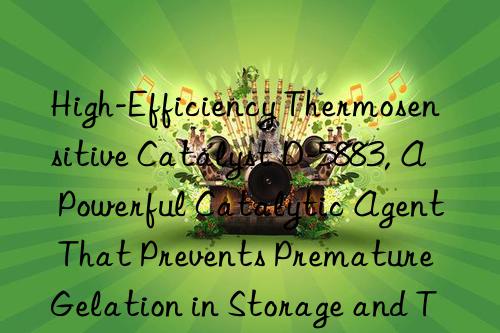 High-Efficiency Thermosensitive Catalyst D-5883, A Powerful Catalytic Agent That Prevents Premature Gelation in Storage and Transportation