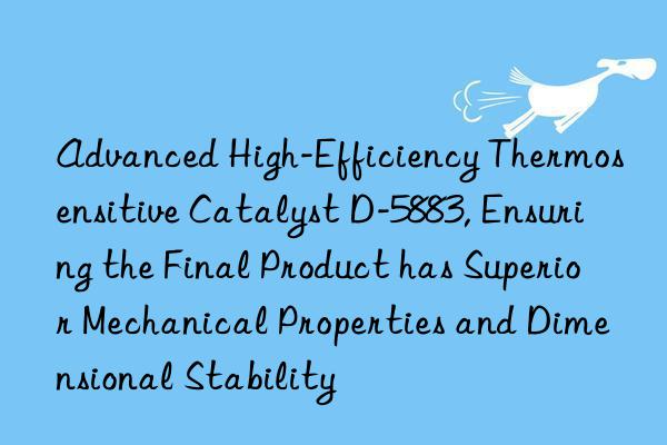 Advanced High-Efficiency Thermosensitive Catalyst D-5883, Ensuring the Final Product has Superior Mechanical Properties and Dimensional Stability