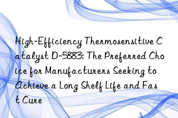 High-Efficiency Thermosensitive Catalyst D-5883: The Preferred Choice for Manufacturers Seeking to Achieve a Long Shelf Life and Fast Cure