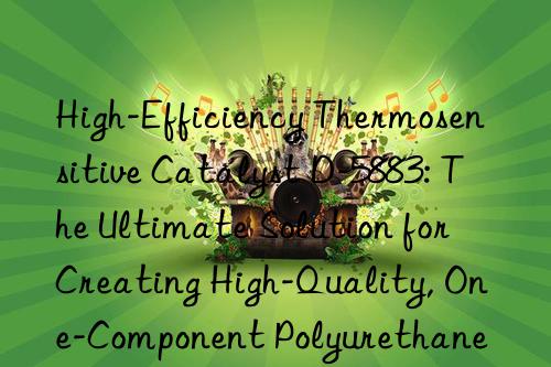 high-efficiency thermosensitive catalyst d-5883: the ultimate solution for creating high-quality, one-component polyurethane coatings and adhesives