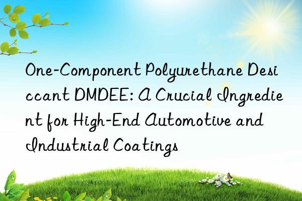 one-component polyurethane desiccant dmdee: a crucial ingredient for high-end automotive and industrial coatings