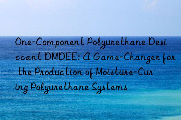 one-component polyurethane desiccant dmdee: a game-changer for the production of moisture-curing polyurethane systems