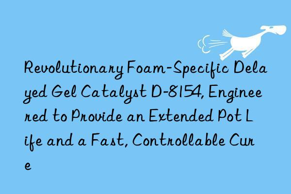 revolutionary foam-specific delayed gel catalyst d-8154, engineered to provide an extended pot life and a fast, controllable cure