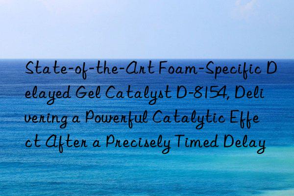 state-of-the-art foam-specific delayed gel catalyst d-8154, delivering a powerful catalytic effect after a precisely timed delay
