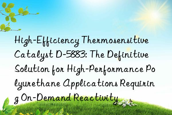 high-efficiency thermosensitive catalyst d-5883: the definitive solution for high-performance polyurethane applications requiring on-demand reactivity