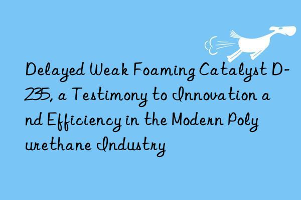 delayed weak foaming catalyst d-235, a testimony to innovation and efficiency in the modern polyurethane industry