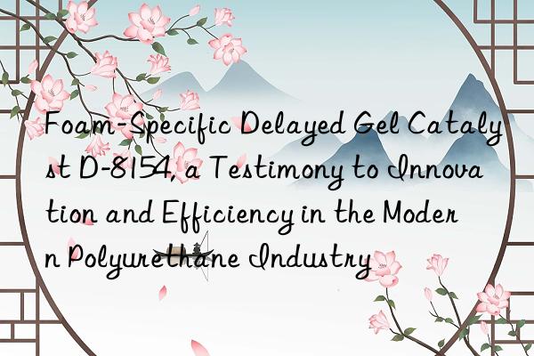 Foam-Specific Delayed Gel Catalyst D-8154, a Testimony to Innovation and Efficiency in the Modern Polyurethane Industry