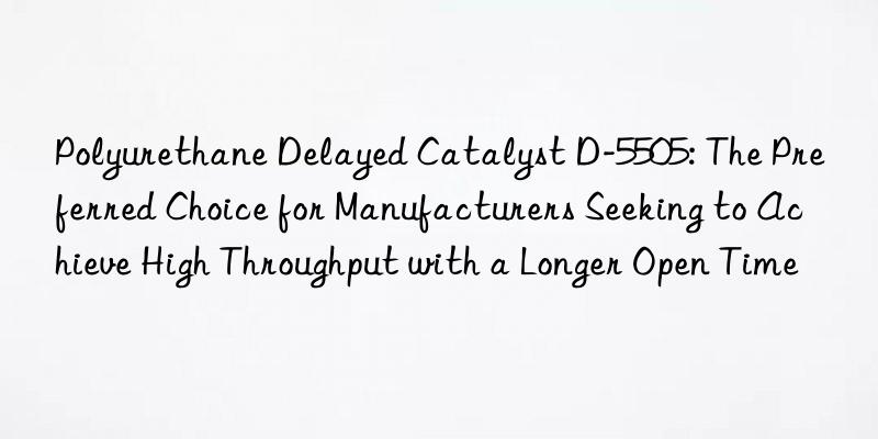 polyurethane delayed catalyst d-5505: the preferred choice for manufacturers seeking to achieve high throughput with a longer open time