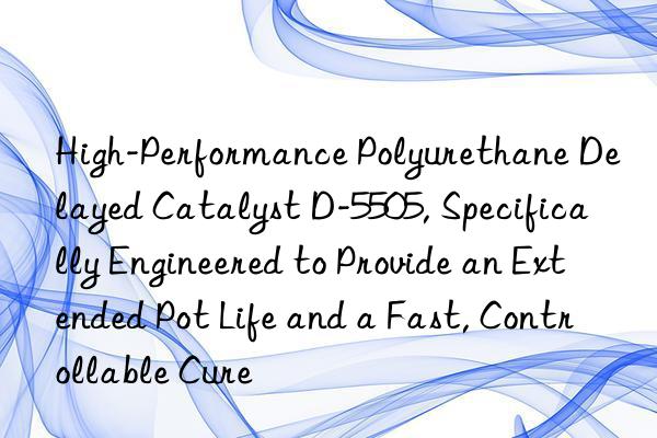 high-performance polyurethane delayed catalyst d-5505, specifically engineered to provide an extended pot life and a fast, controllable cure