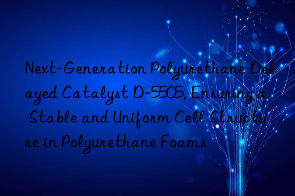 next-generation polyurethane delayed catalyst d-5505, ensuring a stable and uniform cell structure in polyurethane foams
