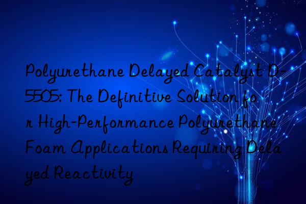 polyurethane delayed catalyst d-5505: the definitive solution for high-performance polyurethane foam applications requiring delayed reactivity