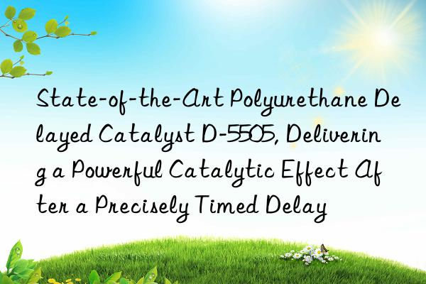 state-of-the-art polyurethane delayed catalyst d-5505, delivering a powerful catalytic effect after a precisely timed delay