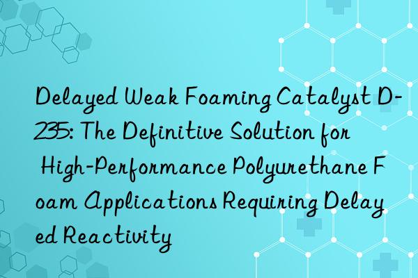 delayed weak foaming catalyst d-235: the definitive solution for high-performance polyurethane foam applications requiring delayed reactivity