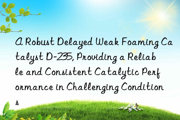 a robust delayed weak foaming catalyst d-235, providing a reliable and consistent catalytic performance in challenging conditions