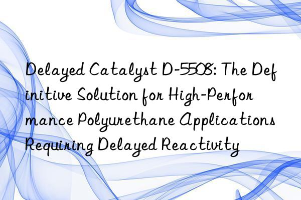 delayed catalyst d-5508: the definitive solution for high-performance polyurethane applications requiring delayed reactivity