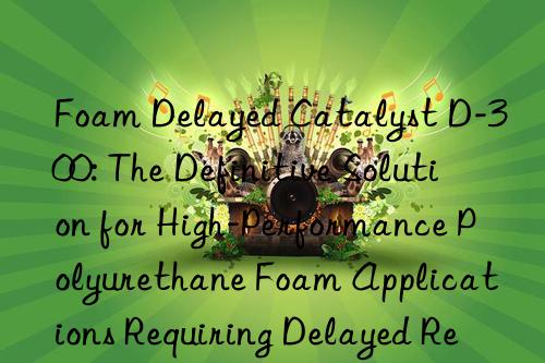 foam delayed catalyst d-300: the definitive solution for high-performance polyurethane foam applications requiring delayed reactivity