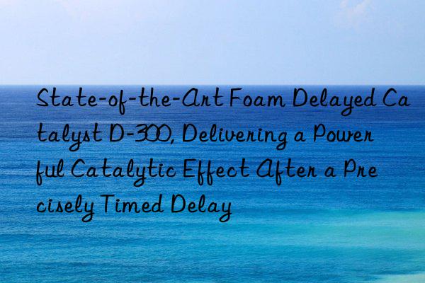 state-of-the-art foam delayed catalyst d-300, delivering a powerful catalytic effect after a precisely timed delay