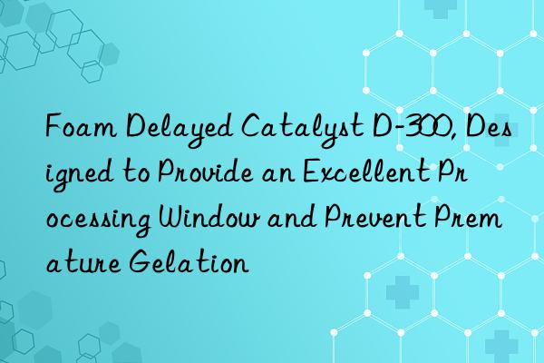 Foam Delayed Catalyst D-300, Designed to Provide an Excellent Processing Window and Prevent Premature Gelation