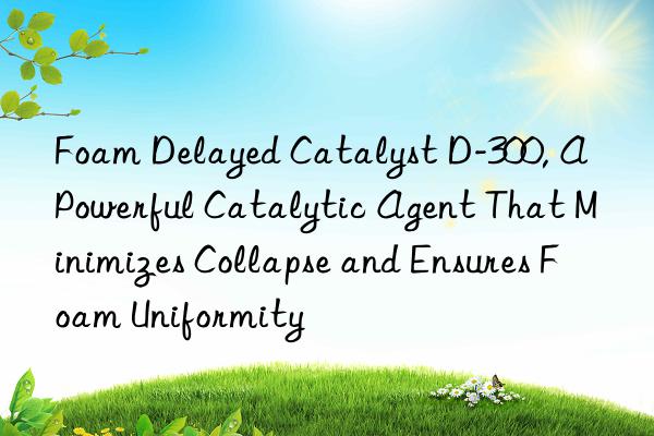 Foam Delayed Catalyst D-300, A Powerful Catalytic Agent That Minimizes Collapse and Ensures Foam Uniformity