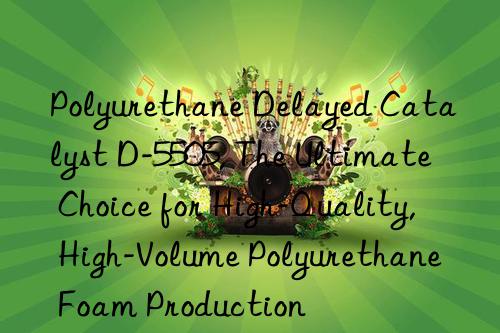 polyurethane delayed catalyst d-5505, the ultimate choice for high-quality, high-volume polyurethane foam production