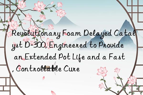 revolutionary foam delayed catalyst d-300, engineered to provide an extended pot life and a fast, controllable cure
