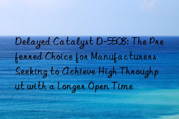 delayed catalyst d-5508: the preferred choice for manufacturers seeking to achieve high throughput with a longer open time