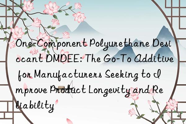 one-component polyurethane desiccant dmdee: the go-to additive for manufacturers seeking to improve product longevity and reliability