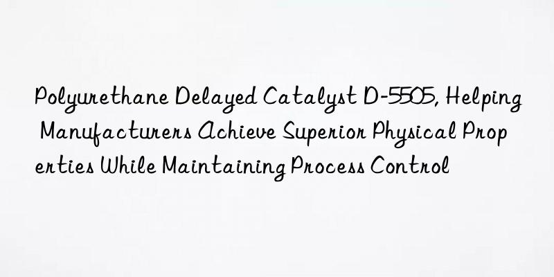 polyurethane delayed catalyst d-5505, helping manufacturers achieve superior physical properties while maintaining process control
