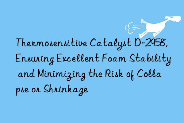 thermosensitive catalyst d-2958, ensuring excellent foam stability and minimizing the risk of collapse or shrinkage