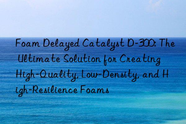 foam delayed catalyst d-300: the ultimate solution for creating high-quality, low-density, and high-resilience foams