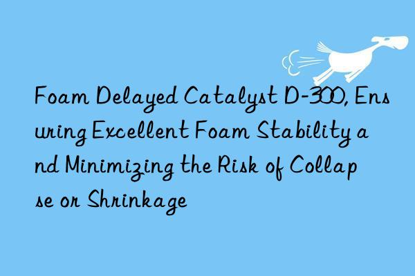 foam delayed catalyst d-300, ensuring excellent foam stability and minimizing the risk of collapse or shrinkage