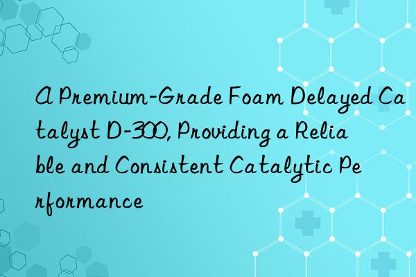 a premium-grade foam delayed catalyst d-300, providing a reliable and consistent catalytic performance