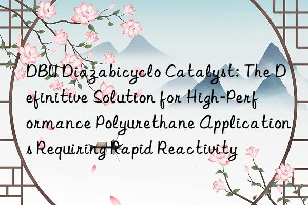 dbu diazabicyclo catalyst: the definitive solution for high-performance polyurethane applications requiring rapid reactivity
