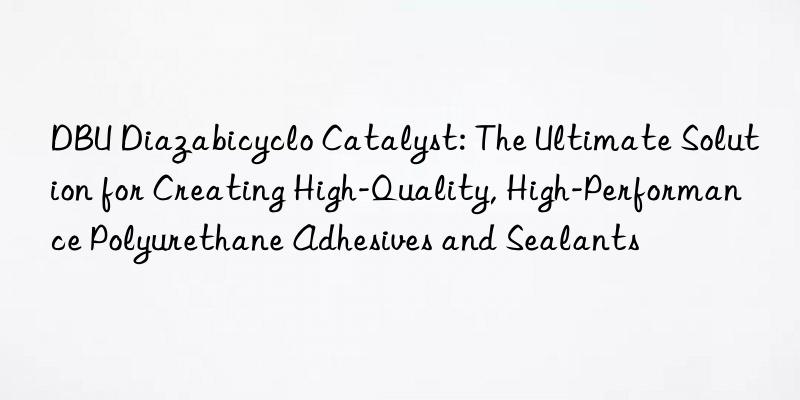 dbu diazabicyclo catalyst: the ultimate solution for creating high-quality, high-performance polyurethane adhesives and sealants