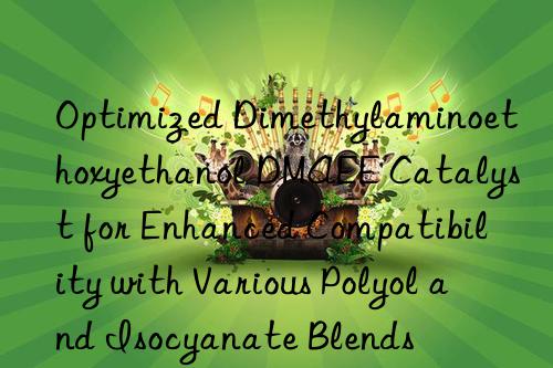 Optimized Dimethylaminoethoxyethanol DMAEE Catalyst for Enhanced Compatibility with Various Polyol and Isocyanate Blends