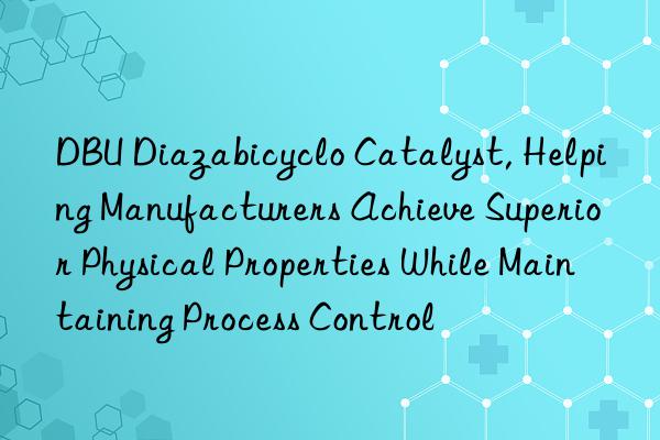 DBU Diazabicyclo Catalyst, Helping Manufacturers Achieve Superior Physical Properties While Maintaining Process Control