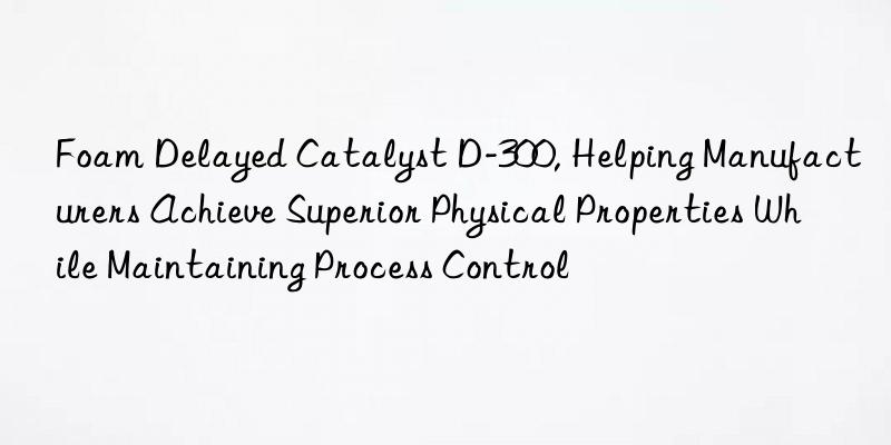 foam delayed catalyst d-300, helping manufacturers achieve superior physical properties while maintaining process control