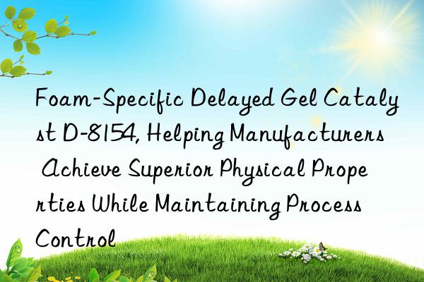 foam-specific delayed gel catalyst d-8154, helping manufacturers achieve superior physical properties while maintaining process control