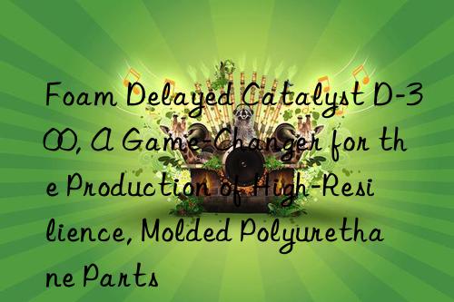 foam delayed catalyst d-300, a game-changer for the production of high-resilience, molded polyurethane parts