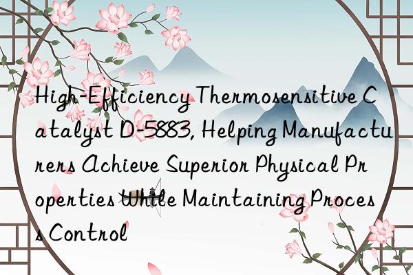 high-efficiency thermosensitive catalyst d-5883, helping manufacturers achieve superior physical properties while maintaining process control
