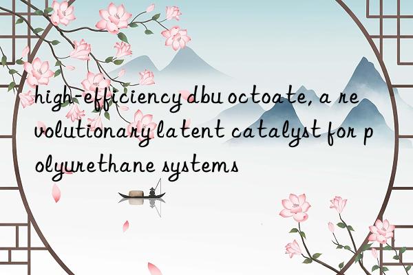 high-efficiency dbu octoate, a revolutionary latent catalyst for polyurethane systems