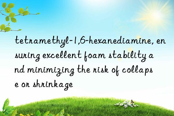 tetramethyl-1,6-hexanediamine, ensuring excellent foam stability and minimizing the risk of collapse or shrinkage