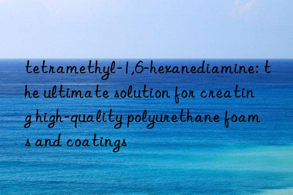 tetramethyl-1,6-hexanediamine: the ultimate solution for creating high-quality polyurethane foams and coatings