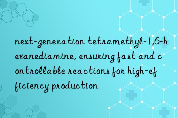 next-generation tetramethyl-1,6-hexanediamine, ensuring fast and controllable reactions for high-efficiency production