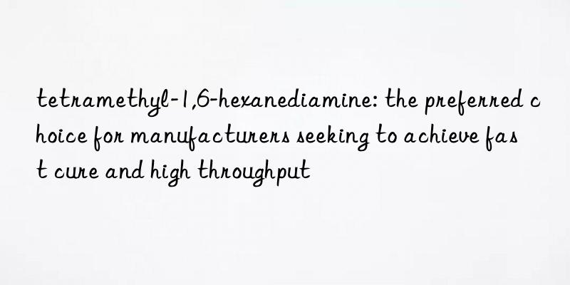 tetramethyl-1,6-hexanediamine: the preferred choice for manufacturers seeking to achieve fast cure and high throughput